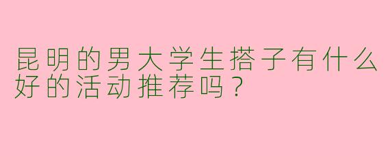 昆明的男大学生搭子有什么好的活动推荐吗？