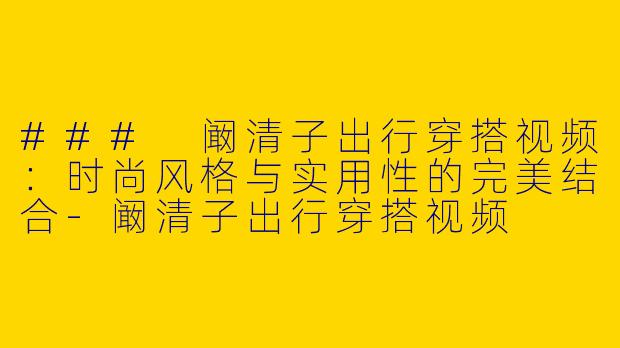 ### 阚清子出行穿搭视频：时尚风格与实用性的完美结合-阚清子出行穿搭视频