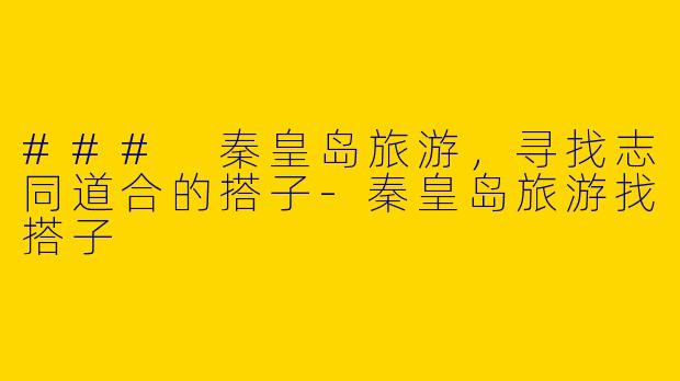 ### 秦皇岛旅游，寻找志同道合的搭子-秦皇岛旅游找搭子