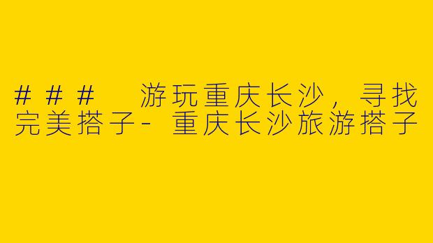 ### 游玩重庆长沙，寻找完美搭子-重庆长沙旅游搭子