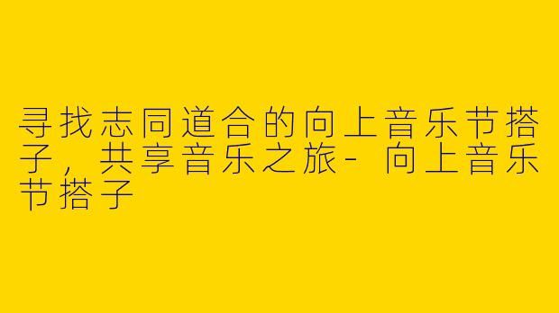 寻找志同道合的向上音乐节搭子，共享音乐之旅-向上音乐节搭子
