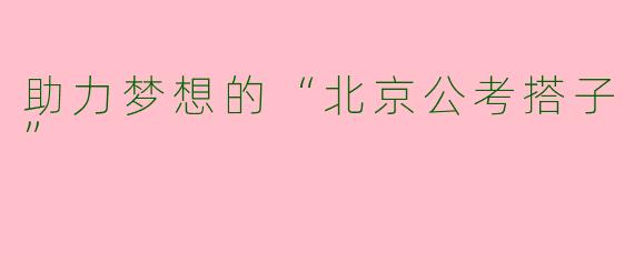 助力梦想的“北京公考搭子”