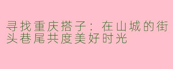 寻找重庆搭子：在山城的街头巷尾共度美好时光