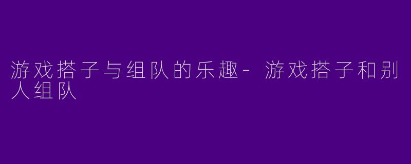 游戏搭子与组队的乐趣-游戏搭子和别人组队