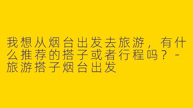 我想从烟台出发去旅游,有什么推荐的搭子或者行程吗?
