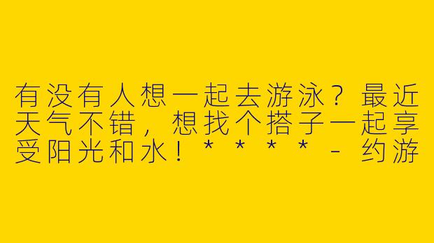 有没有人想一起去游泳？最近天气不错，想找个搭子一起享受阳光和水！****