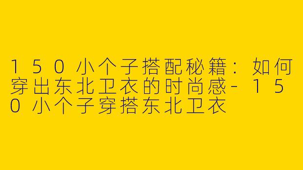 150小个子搭配秘籍：如何穿出东北卫衣的时尚感-150小个子穿搭东北卫衣