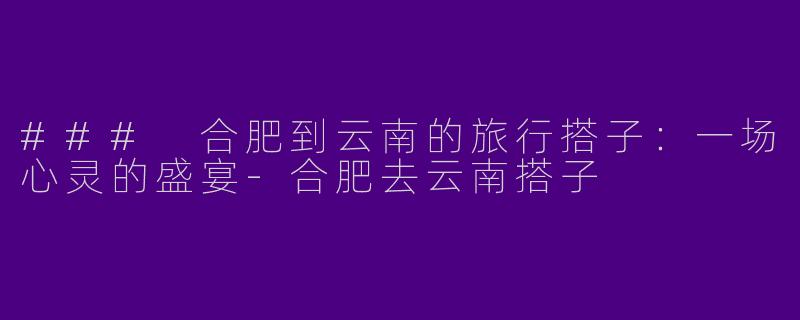 ### 合肥到云南的旅行搭子：一场心灵的盛宴-合肥去云南搭子