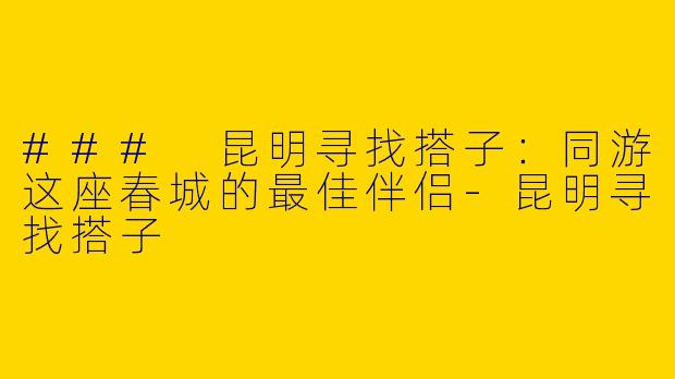 ### 昆明寻找搭子：同游这座春城的最佳伴侣-昆明寻找搭子