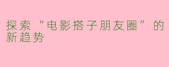 探索“电影搭子朋友圈”的新趋势