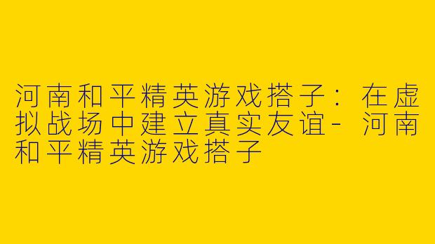 河南和平精英游戏搭子：在虚拟战场中建立真实友谊-河南和平精英游戏搭子