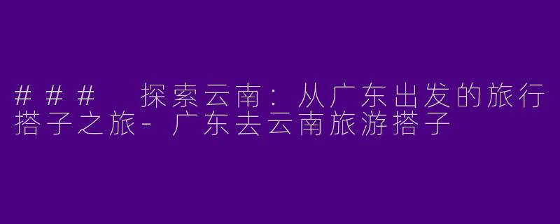 ### 探索云南:从广东出发的旅行搭子之旅
