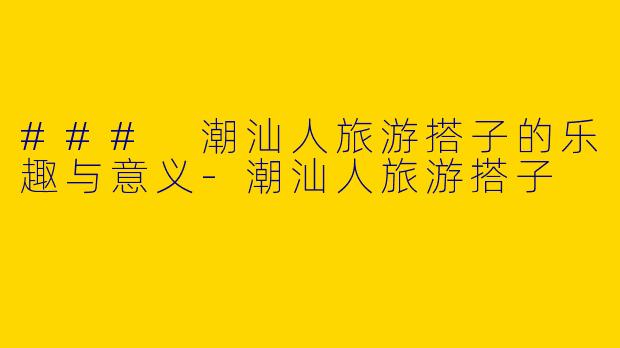### 潮汕人旅游搭子的乐趣与意义-潮汕人旅游搭子