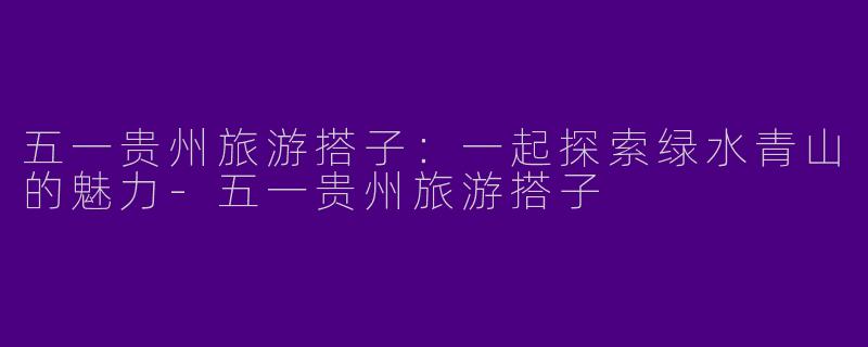五一贵州旅游搭子：一起探索绿水青山的魅力-五一贵州旅游搭子
