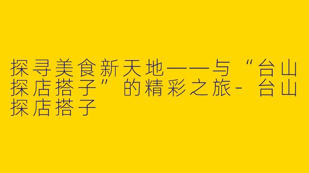 探寻美食新天地——与“台山探店搭子”的精彩之旅-台山探店搭子