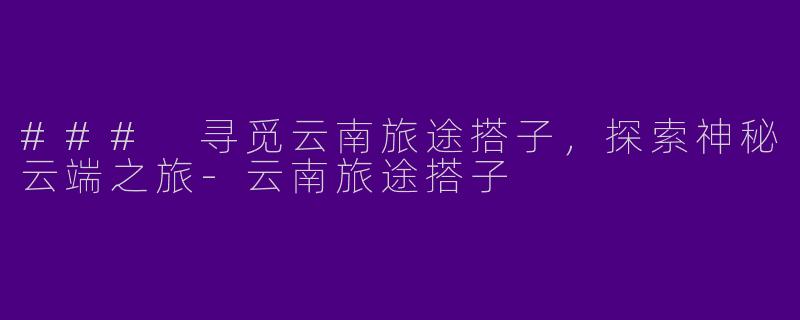 ### 寻觅云南旅途搭子，探索神秘云端之旅-云南旅途搭子