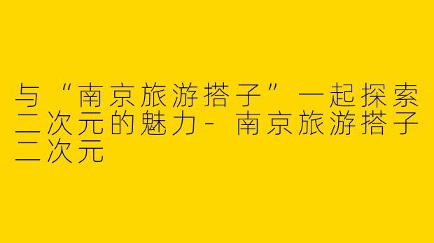 与“南京旅游搭子”一起探索二次元的魅力