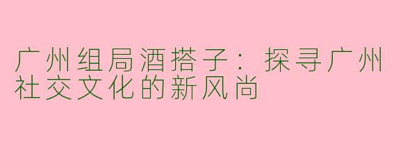 广州组局酒搭子：探寻广州社交文化的新风尚