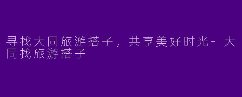 寻找大同旅游搭子，共享美好时光-大同找旅游搭子
