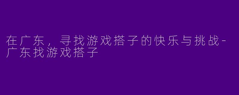 在广东,寻找游戏搭子的快乐与挑战