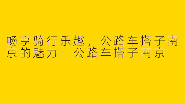 畅享骑行乐趣，公路车搭子南京的魅力-公路车搭子南京