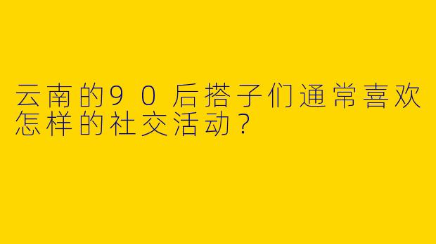 云南的90后搭子们通常喜欢怎样的社交活动？