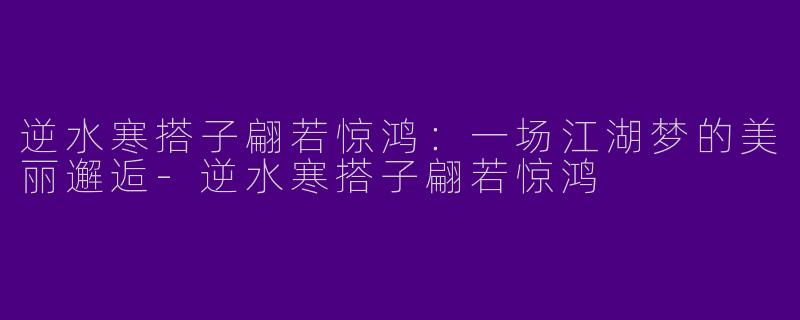 逆水寒搭子翩若惊鸿：一场江湖梦的美丽邂逅-逆水寒搭子翩若惊鸿