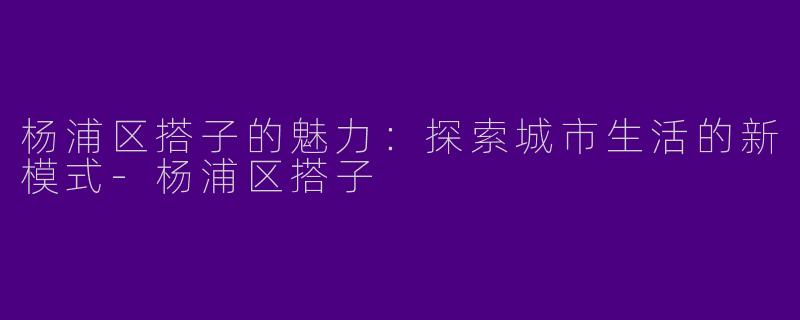 杨浦区搭子的魅力：探索城市生活的新模式-杨浦区搭子