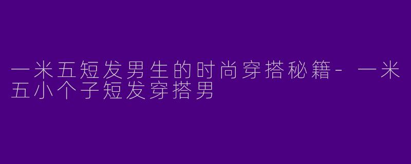 一米五短发男生的时尚穿搭秘籍-一米五小个子短发穿搭男
