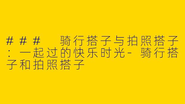 ### 骑行搭子与拍照搭子：一起过的快乐时光-骑行搭子和拍照搭子