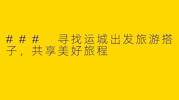 ### 寻找运城出发旅游搭子，共享美好旅程