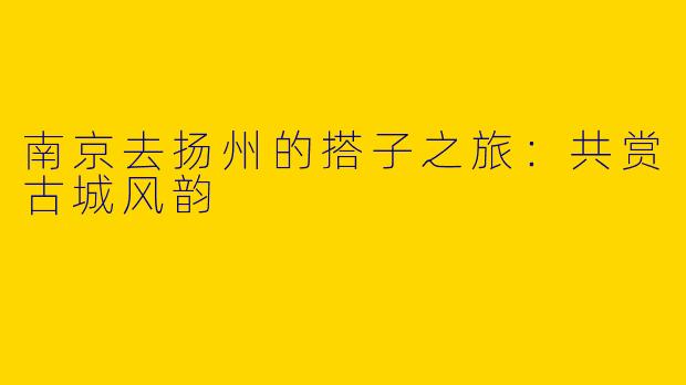南京去扬州的搭子之旅：共赏古城风韵