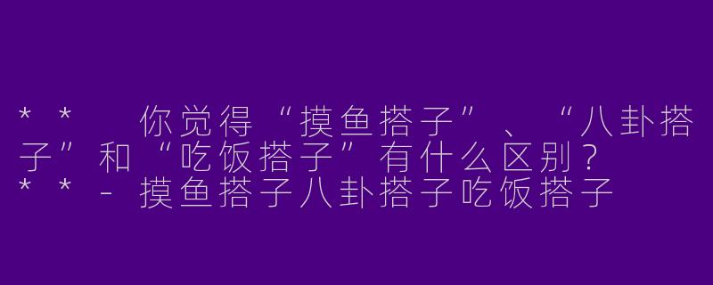 ** 你觉得“摸鱼搭子”、“八卦搭子”和“吃饭搭子”有什么区别? **