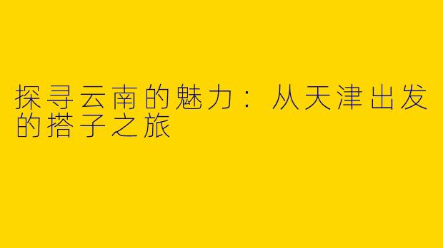 探寻云南的魅力：从天津出发的搭子之旅