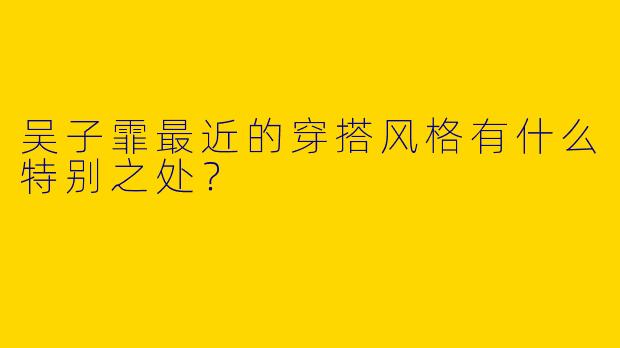 吴子霏最近的穿搭风格有什么特别之处?
