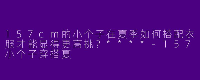 157cm的小个子在夏季如何搭配衣服才能显得更高挑?****