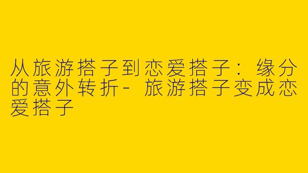 从旅游搭子到恋爱搭子:缘分的意外转折