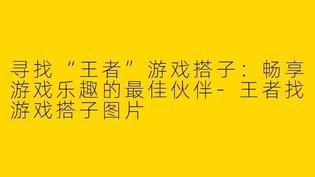 寻找“王者”游戏搭子：畅享游戏乐趣的最佳伙伴-王者找游戏搭子图片