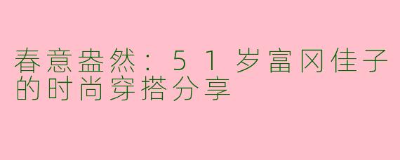 春意盎然：51岁富冈佳子的时尚穿搭分享