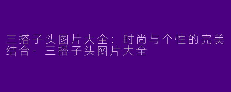 三搭子头图片大全:时尚与个性的完美结合