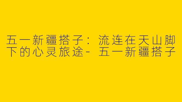 五一新疆搭子：流连在天山脚下的心灵旅途-五一新疆搭子