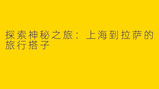 探索神秘之旅：上海到拉萨的旅行搭子