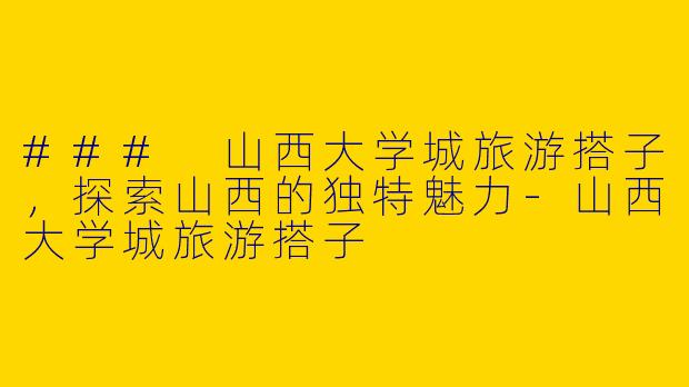 ### 山西大学城旅游搭子，探索山西的独特魅力-山西大学城旅游搭子
