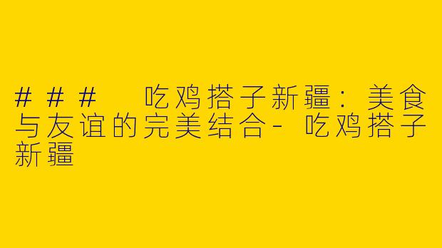 ### 吃鸡搭子新疆：美食与友谊的完美结合-吃鸡搭子新疆