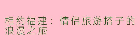 相约福建：情侣旅游搭子的浪漫之旅