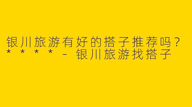 银川旅游有好的搭子推荐吗?****