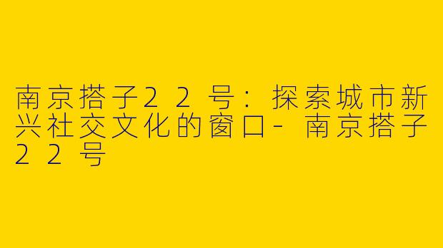 南京搭子22号：探索城市新兴社交文化的窗口-南京搭子22号