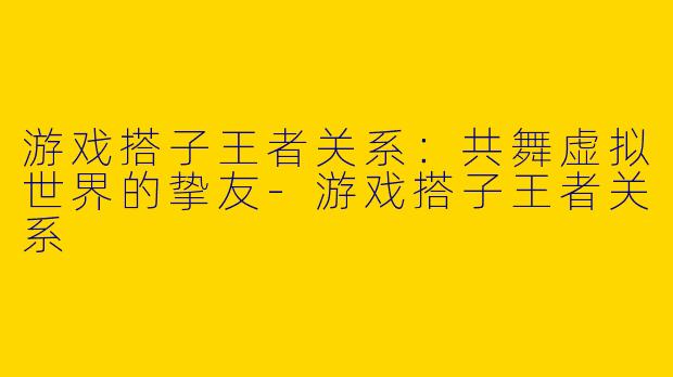 游戏搭子王者关系：共舞虚拟世界的挚友-游戏搭子王者关系