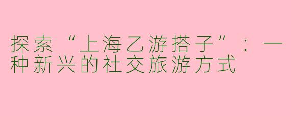 探索“上海乙游搭子”：一种新兴的社交旅游方式