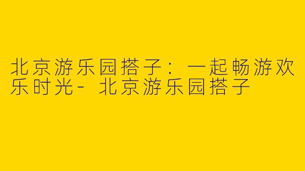 北京游乐园搭子：一起畅游欢乐时光